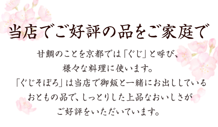 当店でご好評の品をご家庭で 　甘鯛のことを京都では「ぐじ」と呼び、様々な料理に使います。「ぐじそぼろ」は当店で御飯と一緒にお出ししているおともの品で、しっとりした上品なおいしさがご好評をいただいています。